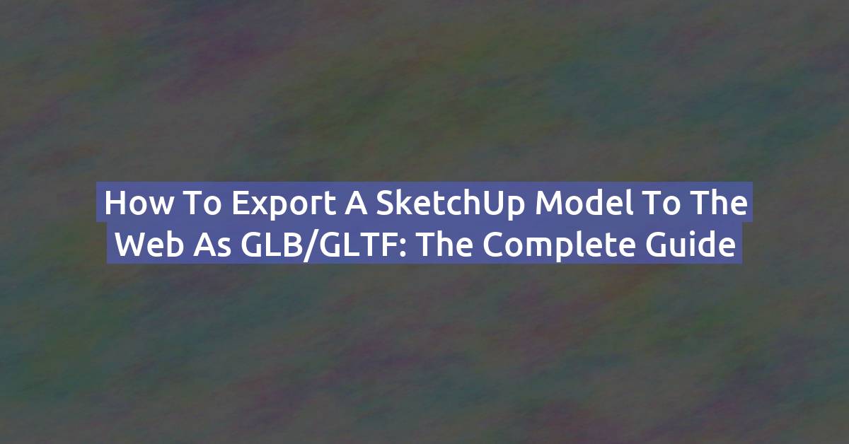How to Export a SketchUp Model to the Web as GLB/GLTF: The Complete Guide