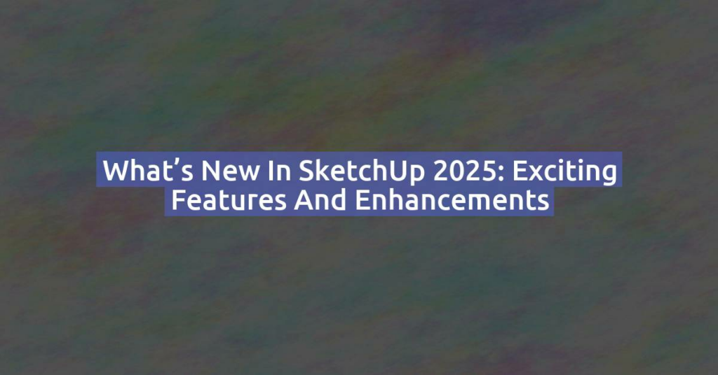 What’s New in SketchUp 2025: Exciting Features and Enhancements