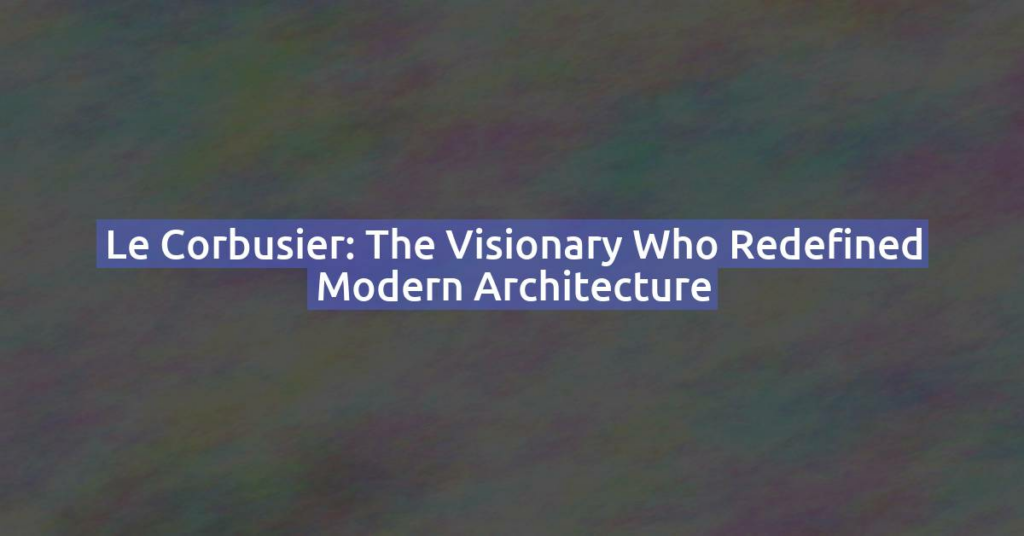 Le Corbusier: The Visionary Who Redefined Modern Architecture