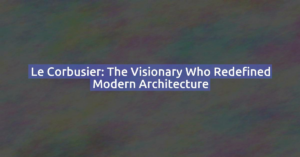 Le Corbusier: The Visionary Who Redefined Modern Architecture