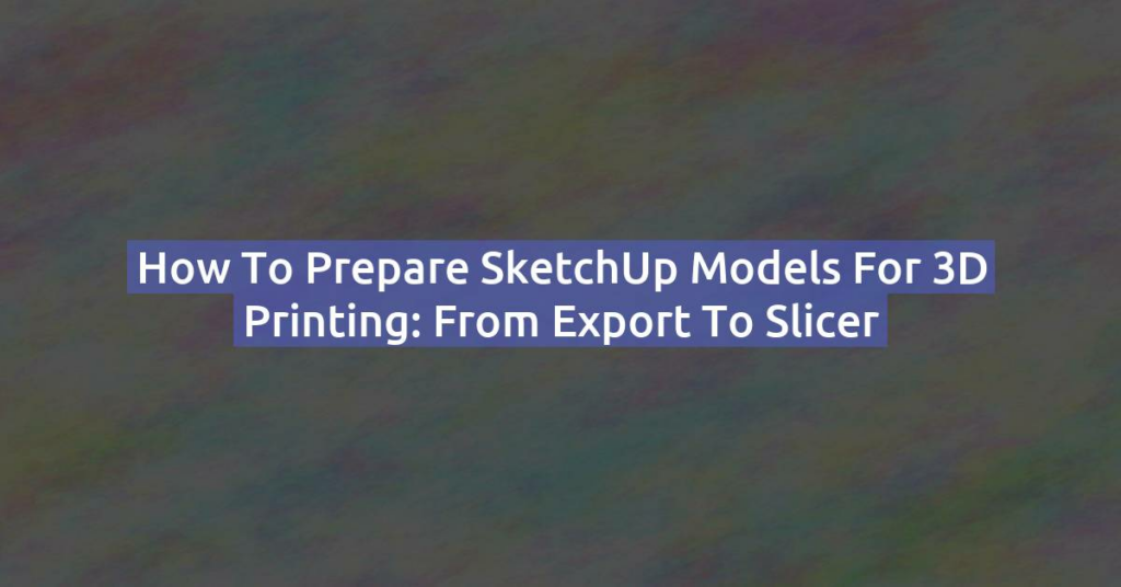 How to Prepare SketchUp Models for 3D Printing: From Export to Slicer